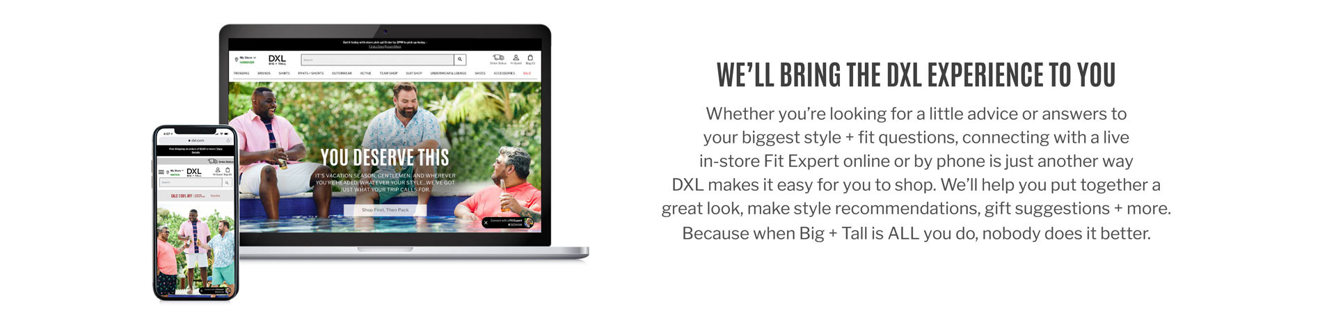 WE’LL BRING THE DXL EXPERIENCE TO YOU | Whether you’re looking for a little advice or answers to your biggest style + fit questions, connecting with a live in-store Fit Expert online or by phone is just another way DXL makes it easy for you to shop. We’ll help you put together a great look, make style recommendations, gift suggestions + more. Because when Big + Tall is ALL you do, nobody does it better.