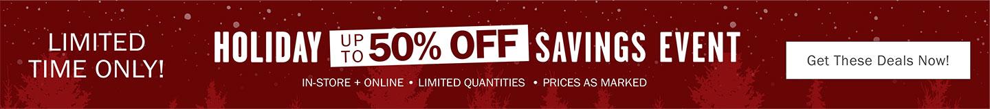 LIMITED TIME ONLY! | HOLIDAY SAVINGS EVENT | UP TO 50% OFF  | GET THESE DEALS NOW | IN-STORE + ONLINE | LIMITED QUANTITIES | PRICES AS MARKED