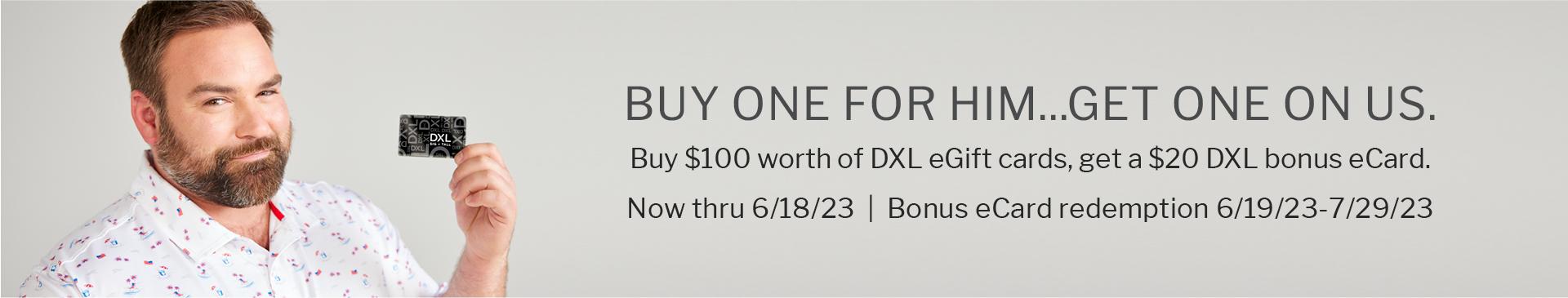 BUY ONE FOR HIM...GET ONE ON US. | Buy $100 worth of DXL eGift cards, get a $20 DXL bonus eCard | Now thru 6/18/23 | Bonus eCard redemption 6/19/23-7/29/23