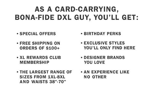 AS A CARD-CARRYING, BONA-FIDE DXL GUY, YOU’LL GET: | SPECIAL OFFERS | BIRTHDAY PERKS | FREE SHIPPING ON ORDERS OF $100+ | EXCLUSIVE STYLES YOU'LL ONLY FIND HERE | XL REWARDS CLUB MEMBERSHIP | DESIGNER BRANDS YOU LOVE